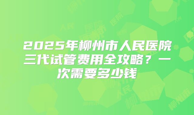 2025年柳州市人民医院三代试管费用全攻略？一次需要多少钱