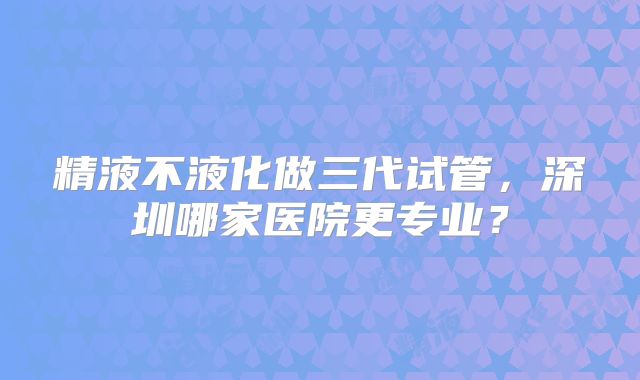 精液不液化做三代试管,深圳哪家医院更专业?