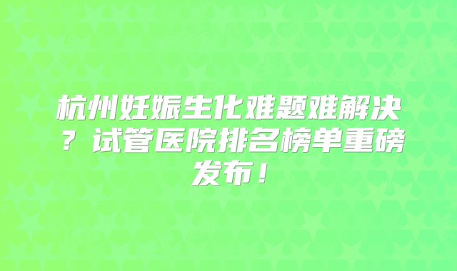 杭州妊娠生化难题难解决？试管医院排名榜单重磅发布！