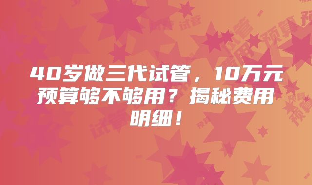 40岁做三代试管,10万元预算够不够用?揭秘费用明细!