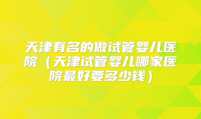 天津有名的做试管婴儿医院（天津试管婴儿哪家医院最好要多少钱）