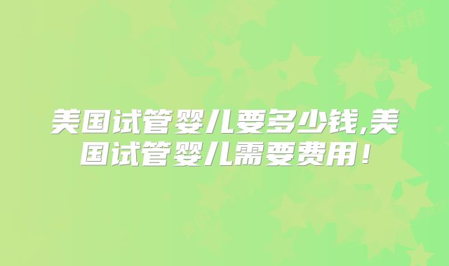 美国试管婴儿要多少钱,美国试管婴儿需要费用!