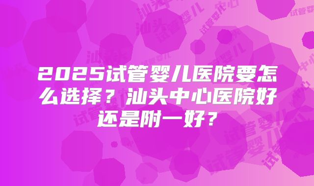 2025试管婴儿医院要怎么选择？汕头中心医院好还是附一好？