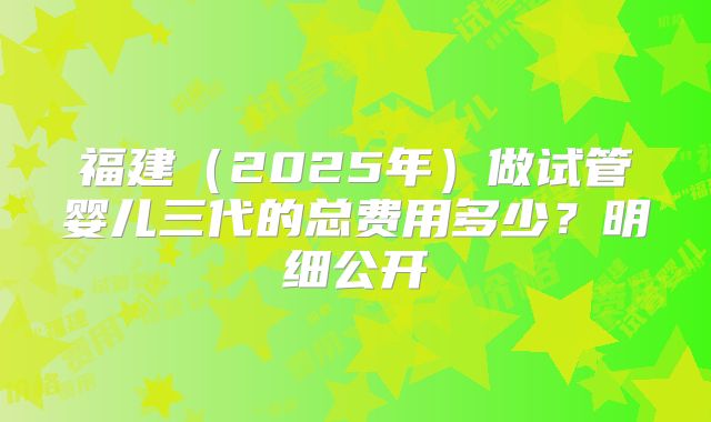 福建（2025年）做试管婴儿三代的总费用多少？明细公开