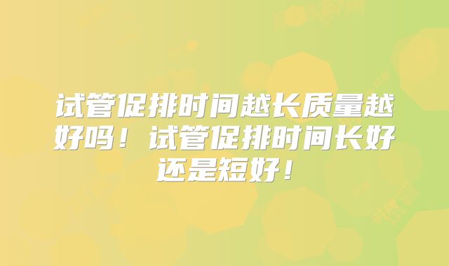 试管促排时间越长质量越好吗！试管促排时间长好还是短好！
