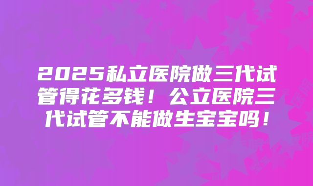 2025私立医院做三代试管得花多钱！公立医院三代试管不能做生宝宝吗！