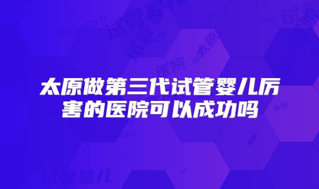 太原做第三代试管婴儿厉害的医院可以成功吗