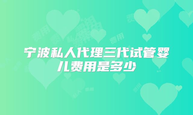 宁波私人代理三代试管婴儿费用是多少