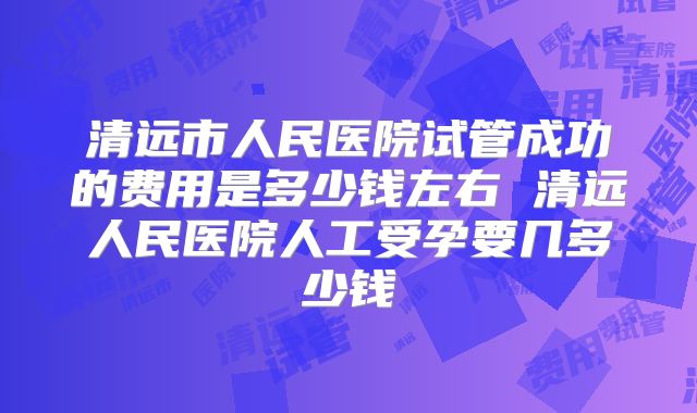 清远市人民医院试管成功的费用是多少钱左右 清远人民医院人工受孕要几多少钱