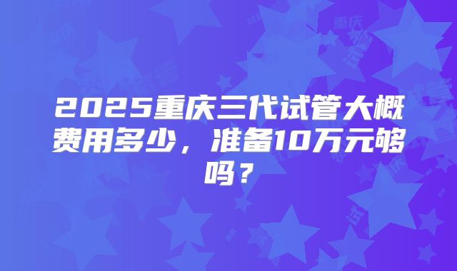 2025重庆三代试管大概费用多少，准备10万元够吗？