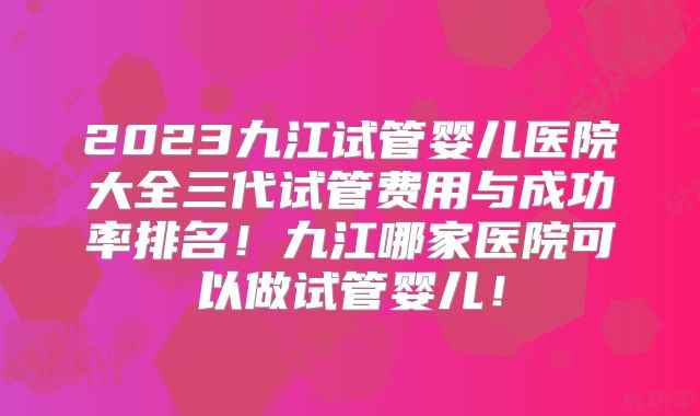 2023九江试管婴儿医院大全三代试管费用与成功率排名！九江哪家医院可以做试管婴儿！
