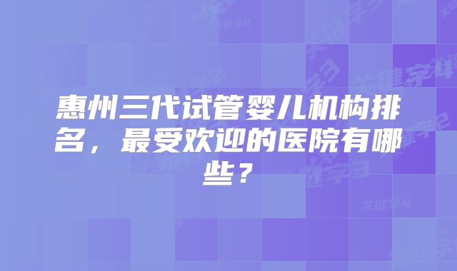 惠州三代试管婴儿机构排名，最受欢迎的医院有哪些？