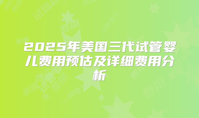 2025年美国三代试管婴儿费用预估及详细费用分析