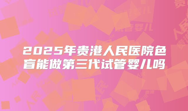 2025年贵港人民医院色盲能做第三代试管婴儿吗
