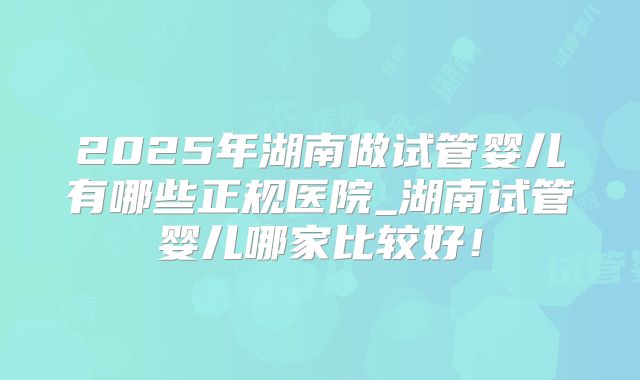 2025年湖南做试管婴儿有哪些正规医院_湖南试管婴儿哪家比较好！