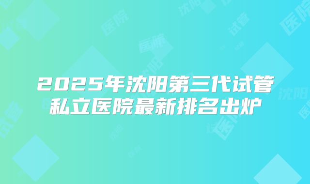 2025年沈阳第三代试管私立医院最新排名出炉