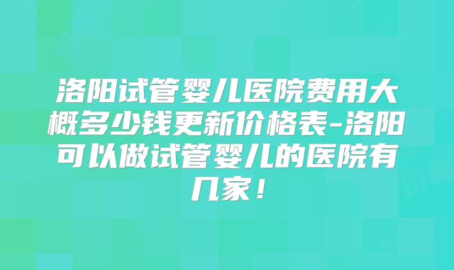 洛阳试管婴儿医院费用大概多少钱更新价格表-洛阳可以做试管婴儿的医院有几家！