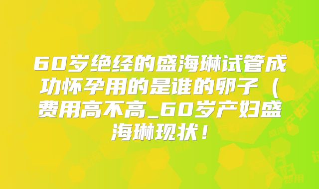60岁绝经的盛海琳试管成功怀孕用的是谁的卵子（费用高不高_60岁产妇盛海琳现状！