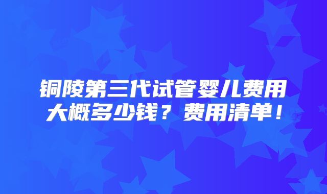 铜陵第三代试管婴儿费用大概多少钱？费用清单！