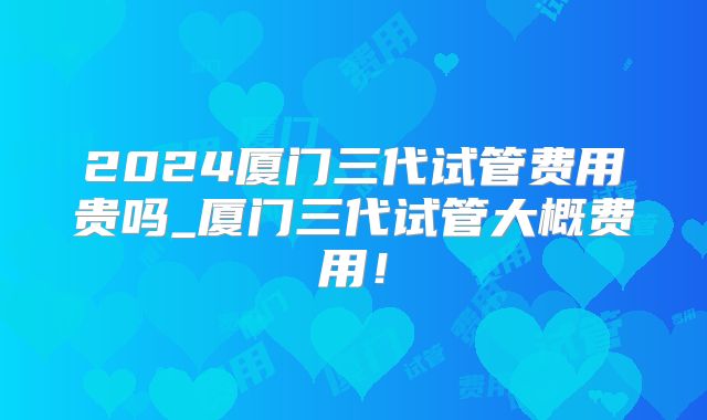 2024厦门三代试管费用贵吗_厦门三代试管大概费用！