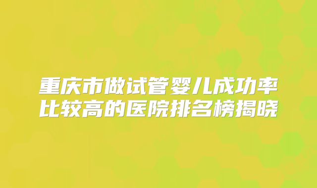 重庆市做试管婴儿成功率比较高的医院排名榜揭晓