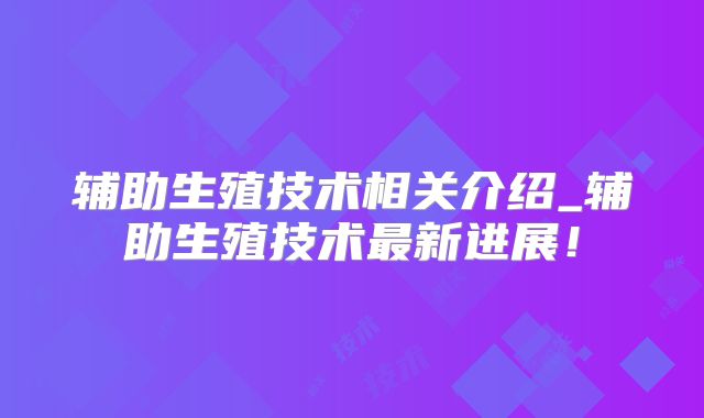 辅助生殖技术相关介绍_辅助生殖技术最新进展！