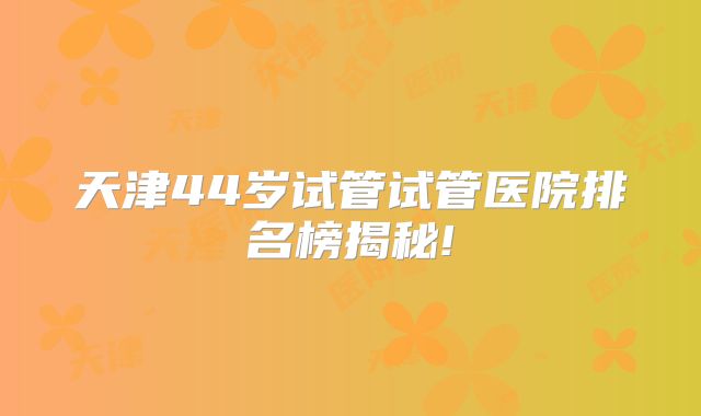 天津44岁试管试管医院排名榜揭秘!