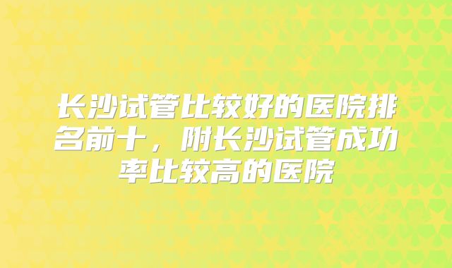 长沙试管比较好的医院排名前十，附长沙试管成功率比较高的医院