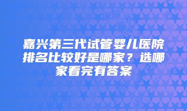 嘉兴第三代试管婴儿医院排名比较好是哪家？选哪家看完有答案