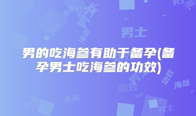 男的吃海参有助于备孕(备孕男士吃海参的功效)
