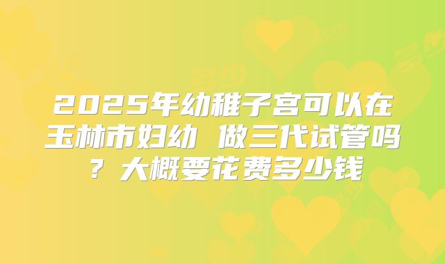 2025年幼稚子宫可以在玉林市妇幼 做三代试管吗？大概要花费多少钱