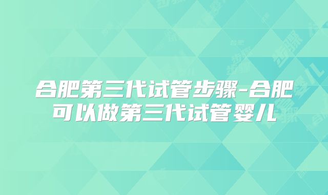 合肥第三代试管步骤-合肥可以做第三代试管婴儿