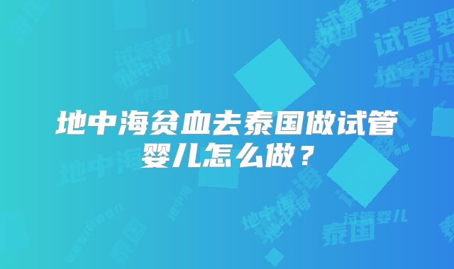 地中海贫血去泰国做试管婴儿怎么做？