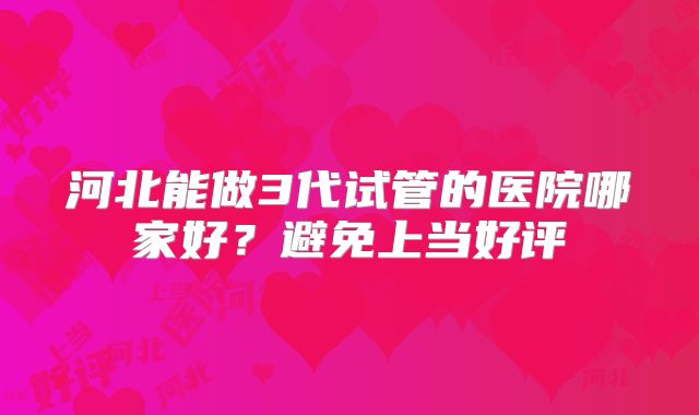 河北能做3代试管的医院哪家好?避免上当好评