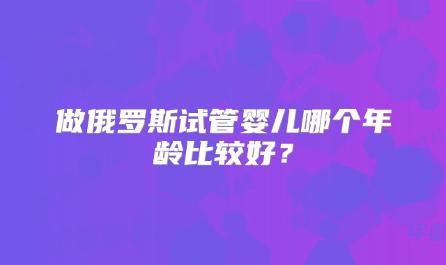 做俄罗斯试管婴儿哪个年龄比较好？