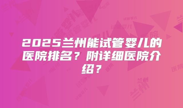 2025兰州能试管婴儿的医院排名？附详细医院介绍？