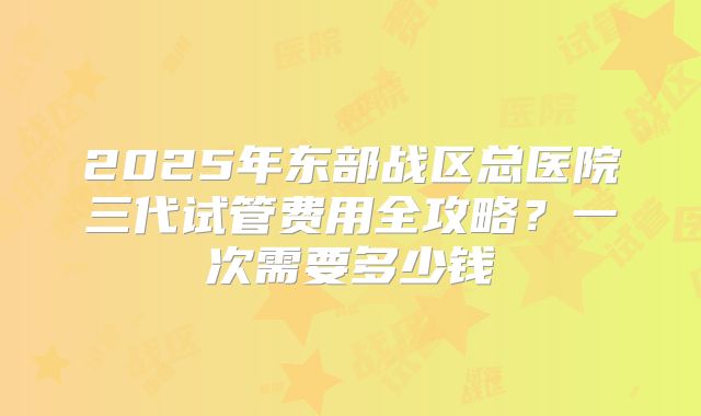 2025年东部战区总医院三代试管费用全攻略？一次需要多少钱