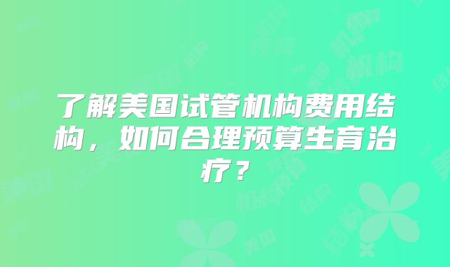 了解美国试管机构费用结构，如何合理预算生育治疗？