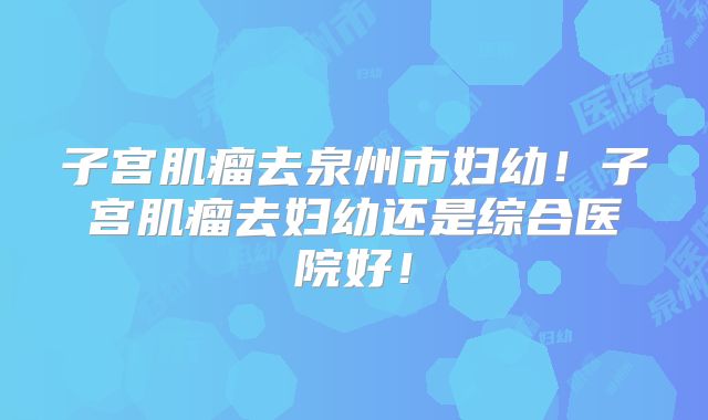 子宫肌瘤去泉州市妇幼!子宫肌瘤去妇幼还是综合医院好!