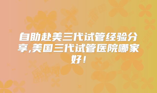 自助赴美三代试管经验分享,美国三代试管医院哪家好！