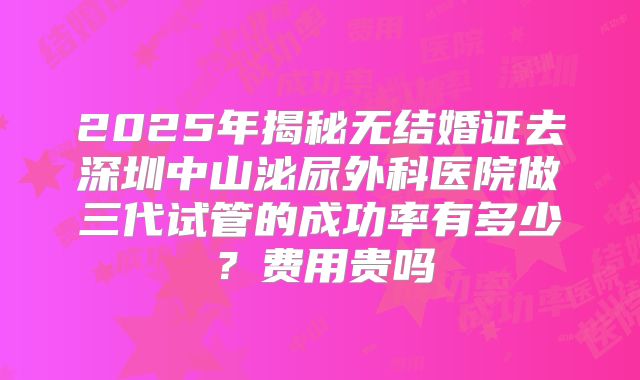 2025年揭秘无结婚证去深圳中山泌尿外科医院做三代试管的成功率有多少？费用贵吗