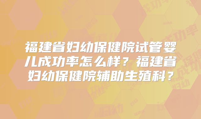 福建省妇幼保健院试管婴儿成功率怎么样?福建省妇幼保健院辅助生殖科?