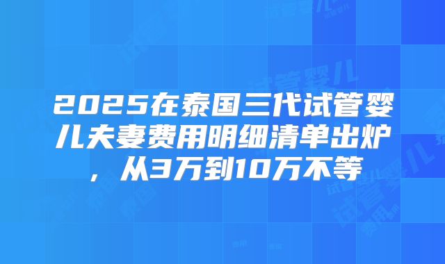 2025在泰国三代试管婴儿夫妻费用明细清单出炉,从3万到10万不等