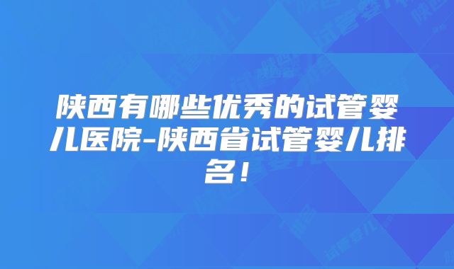 陕西有哪些优秀的试管婴儿医院-陕西省试管婴儿排名！