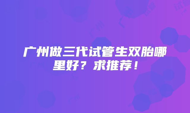 广州做三代试管生双胎哪里好？求推荐！