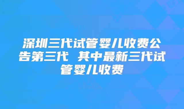 深圳三代试管婴儿收费公告第三代 其中最新三代试管婴儿收费