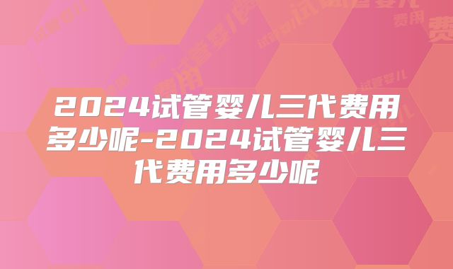 2024试管婴儿三代费用多少呢-2024试管婴儿三代费用多少呢