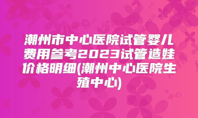 潮州市中心医院试管婴儿费用参考2023试管造娃价格明细(潮州中心医院生殖中心)