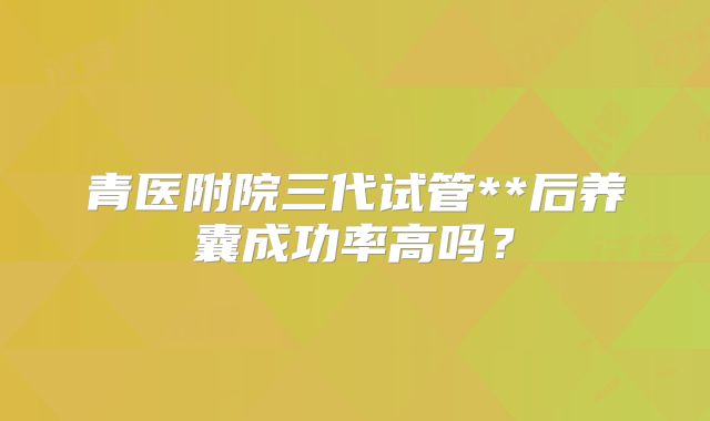 青医附院三代试管**后养囊成功率高吗?