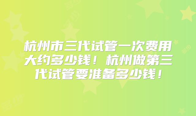 杭州市三代试管一次费用大约多少钱!杭州做第三代试管要准备多少钱!